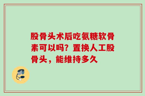 股骨头术后吃氨糖软骨素可以吗？置换人工股骨头，能维持多久