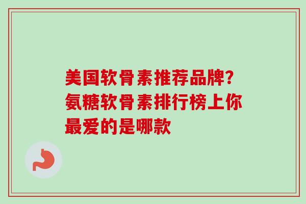 美国软骨素推荐品牌？氨糖软骨素排行榜上你最爱的是哪款