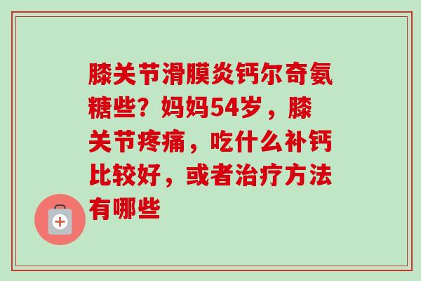 膝关节滑膜炎钙尔奇氨糖些？妈妈54岁，膝关节疼痛，吃什么补钙比较好，或者治疗方法有哪些