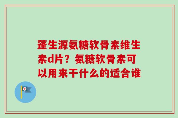 蓬生源氨糖软骨素维生素d片？氨糖软骨素可以用来干什么的适合谁