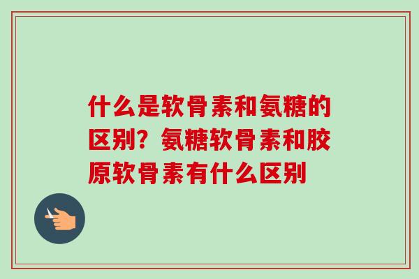 什么是软骨素和氨糖的区别？氨糖软骨素和胶原软骨素有什么区别