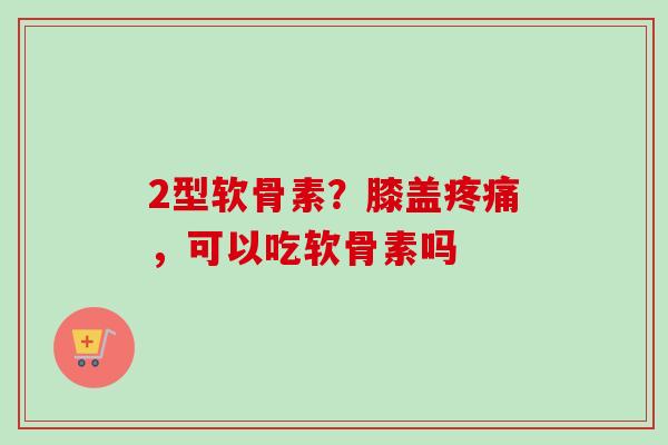 2型软骨素？膝盖疼痛，可以吃软骨素吗