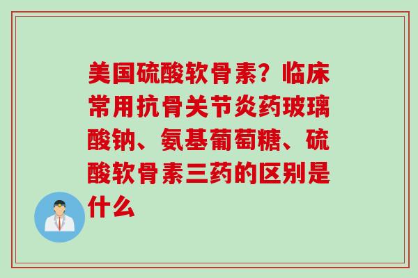 美国硫酸软骨素？临床常用抗骨关节炎药玻璃酸钠、氨基葡萄糖、硫酸软骨素三药的区别是什么