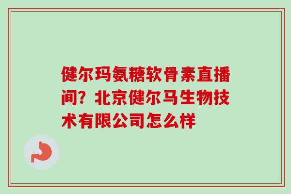 健尔玛氨糖软骨素直播间？北京健尔马生物技术有限公司怎么样