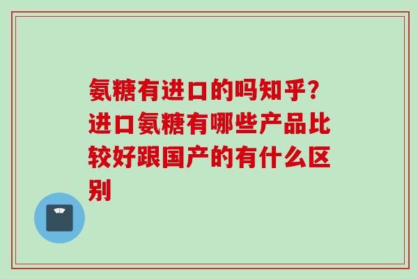 氨糖有进口的吗知乎？进口氨糖有哪些产品比较好跟国产的有什么区别