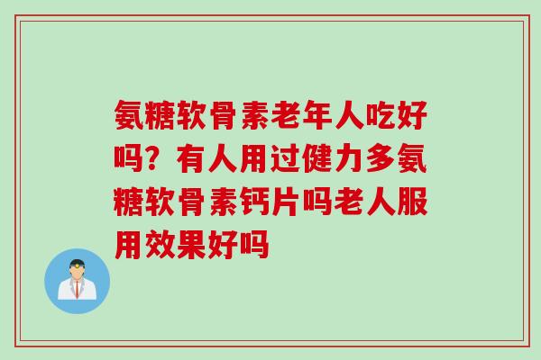 氨糖软骨素老年人吃好吗？有人用过健力多氨糖软骨素钙片吗老人服用效果好吗