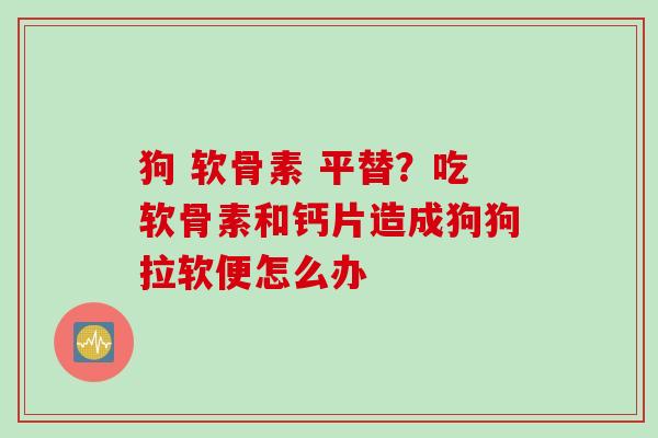 狗 软骨素 平替？吃软骨素和钙片造成狗狗拉软便怎么办