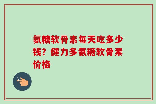 氨糖软骨素每天吃多少钱？健力多氨糖软骨素价格