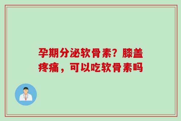 孕期分泌软骨素？膝盖疼痛，可以吃软骨素吗