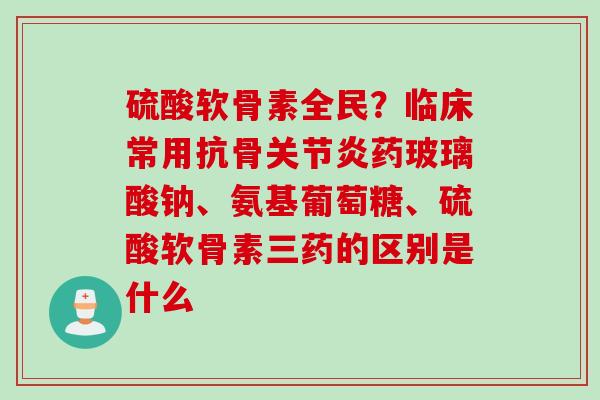 硫酸软骨素全民？临床常用抗骨关节炎药玻璃酸钠、氨基葡萄糖、硫酸软骨素三药的区别是什么