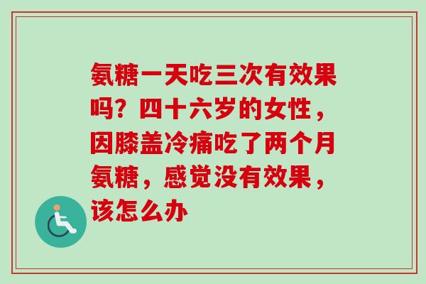 氨糖一天吃三次有效果吗？四十六岁的女性，因膝盖冷痛吃了两个月氨糖，感觉没有效果，该怎么办