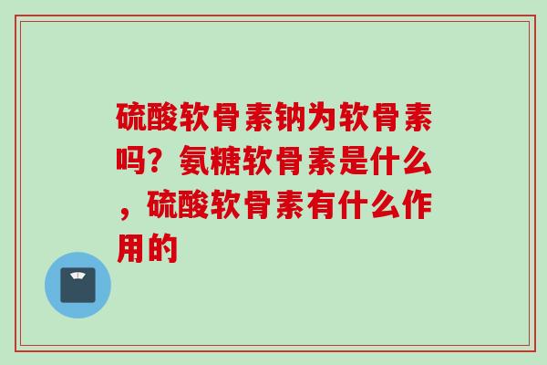 硫酸软骨素钠为软骨素吗？氨糖软骨素是什么，硫酸软骨素有什么作用的
