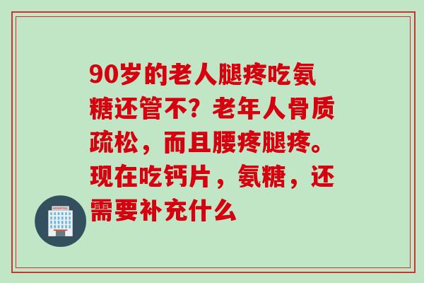 90岁的老人腿疼吃氨糖还管不？老年人骨质疏松，而且腰疼腿疼。现在吃钙片，氨糖，还需要补充什么