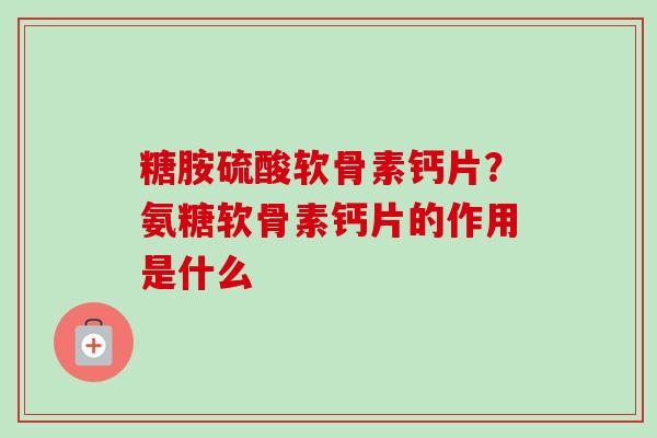 糖胺硫酸软骨素钙片？氨糖软骨素钙片的作用是什么