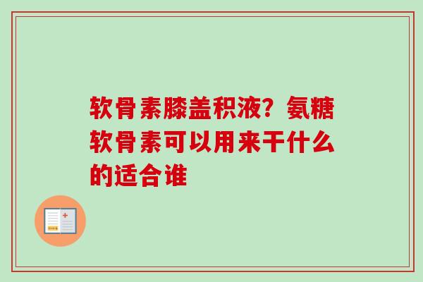 软骨素膝盖积液？氨糖软骨素可以用来干什么的适合谁