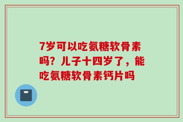 7岁可以吃氨糖软骨素吗？儿子十四岁了，能吃氨糖软骨素钙片吗
