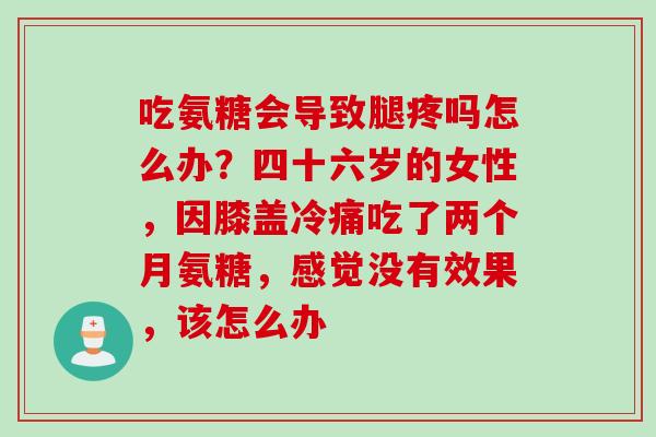 吃氨糖会导致腿疼吗怎么办？四十六岁的女性，因膝盖冷痛吃了两个月氨糖，感觉没有效果，该怎么办