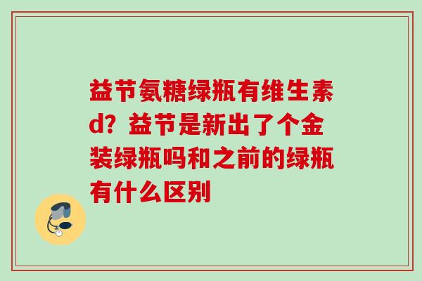 益节氨糖绿瓶有维生素d？益节是新出了个金装绿瓶吗和之前的绿瓶有什么区别