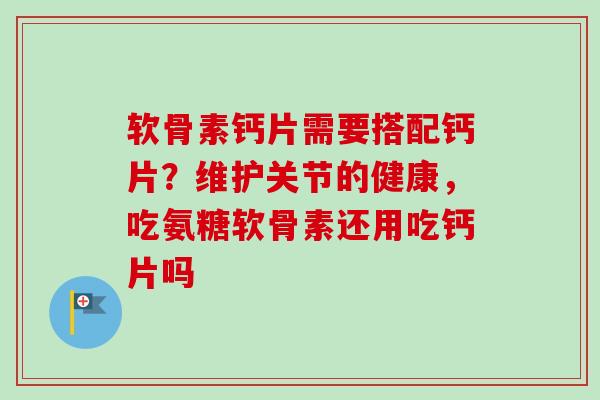 软骨素钙片需要搭配钙片？维护关节的健康，吃氨糖软骨素还用吃钙片吗
