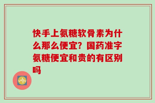快手上氨糖软骨素为什么那么便宜?国药准字氨糖便宜和贵的有区别吗 快手上氨糖软骨素为什么那么便宜?国药准字氨糖便宜和贵的有区别吗