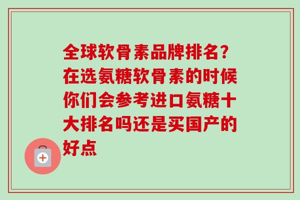全球软骨素品牌排名？在选氨糖软骨素的时候你们会参考进口氨糖十大排名吗还是买国产的好点
