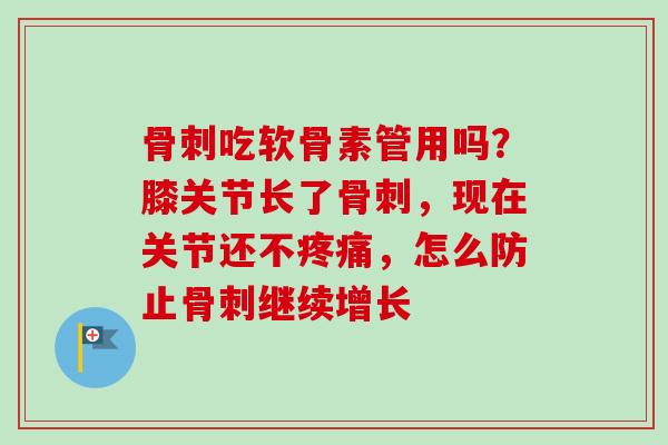 骨刺吃软骨素管用吗？膝关节长了骨刺，现在关节还不疼痛，怎么防止骨刺继续增长