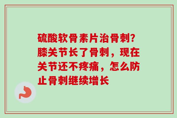 硫酸软骨素片治骨刺？膝关节长了骨刺，现在关节还不疼痛，怎么防止骨刺继续增长