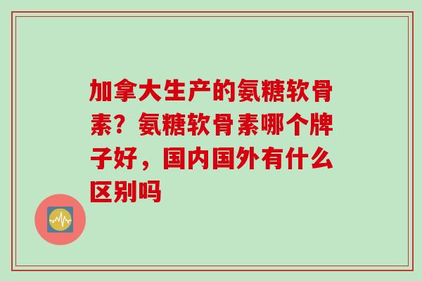加拿大生产的氨糖软骨素？氨糖软骨素哪个牌子好，国内国外有什么区别吗