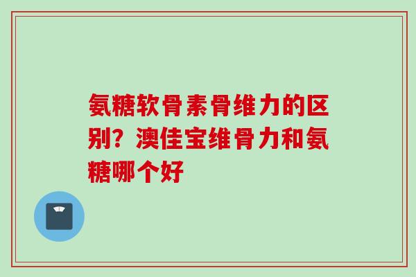 氨糖软骨素骨维力的区别？澳佳宝维骨力和氨糖哪个好