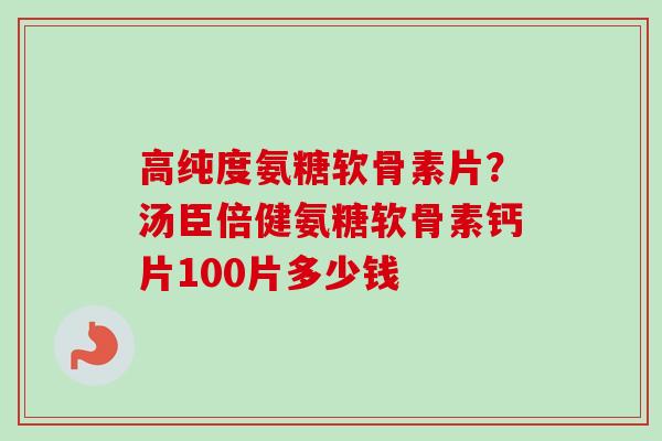 高纯度氨糖软骨素片？汤臣倍健氨糖软骨素钙片100片多少钱