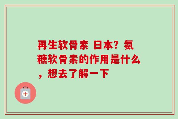 再生软骨素 日本？氨糖软骨素的作用是什么，想去了解一下