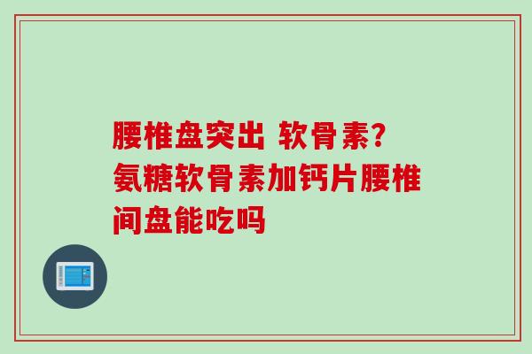 腰椎盘突出 软骨素？氨糖软骨素加钙片腰椎间盘能吃吗