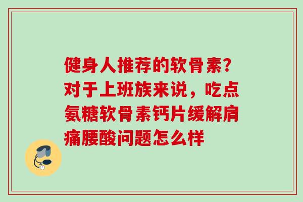 健身人推荐的软骨素？对于上班族来说，吃点氨糖软骨素钙片缓解肩痛腰酸问题怎么样