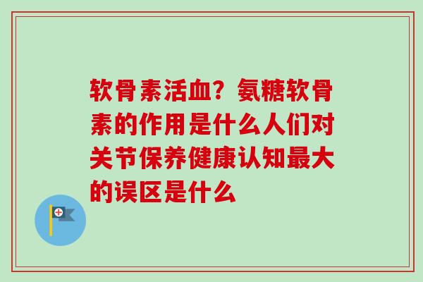 软骨素活?氨糖软骨素的作用是什么人们对关节保养健康认知大的误区是什么 软骨素活?氨糖软骨素的作用是什么人们对关节保养健康认知大的误区是什么