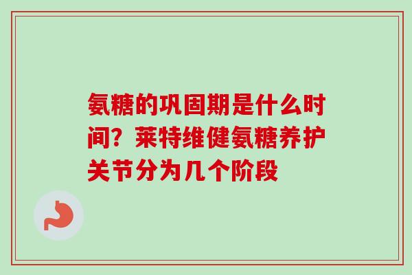 氨糖的巩固期是什么时间？莱特维健氨糖养护关节分为几个阶段