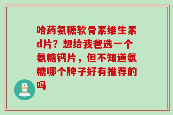 哈药氨糖软骨素维生素d片？想给我爸选一个氨糖钙片，但不知道氨糖哪个牌子好有推荐的吗