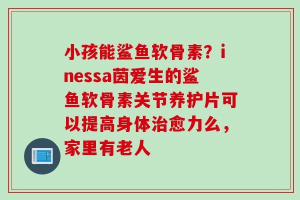 小孩能鲨鱼软骨素？inessa茵爱生的鲨鱼软骨素关节养护片可以提高身体治愈力么，家里有老人