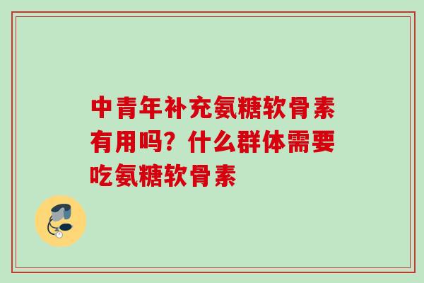 中青年补充氨糖软骨素有用吗？什么群体需要吃氨糖软骨素