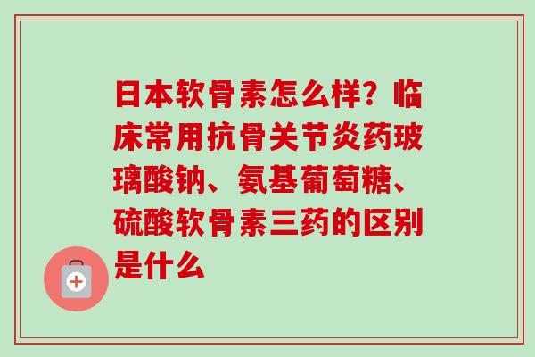 日本软骨素怎么样？临床常用抗骨关节炎药玻璃酸钠、氨基葡萄糖、硫酸软骨素三药的区别是什么