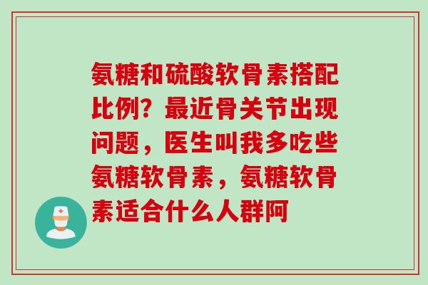 氨糖和硫酸软骨素搭配比例？最近骨关节出现问题，医生叫我多吃些氨糖软骨素，氨糖软骨素适合什么人群阿