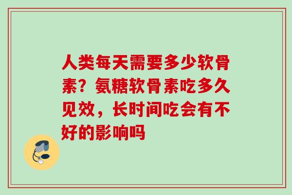 人类每天需要多少软骨素？氨糖软骨素吃多久见效，长时间吃会有不好的影响吗