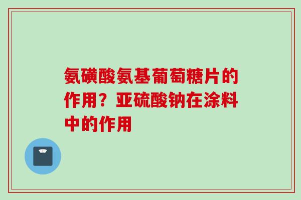 氨磺酸氨基葡萄糖片的作用？亚硫酸钠在涂料中的作用