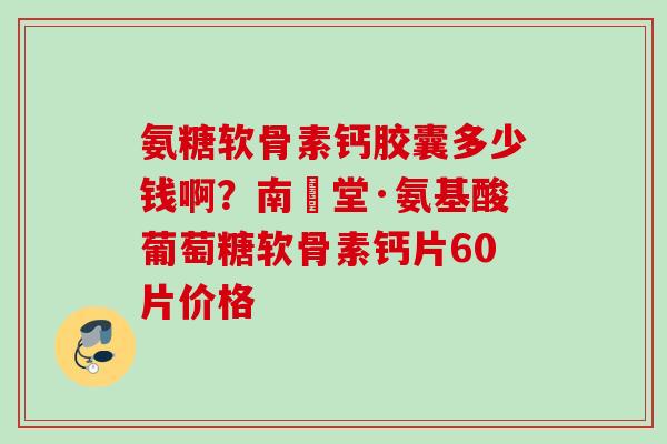 氨糖软骨素钙胶囊多少钱啊？南雲堂·氨基酸葡萄糖软骨素钙片60片价格
