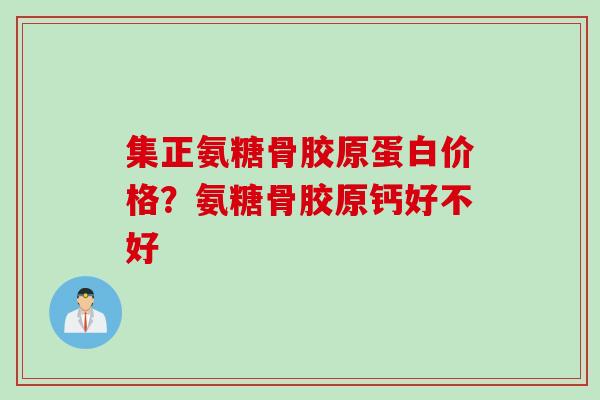集正氨糖骨胶原蛋白价格？氨糖骨胶原钙好不好