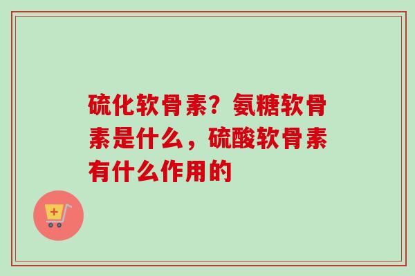 硫化软骨素？氨糖软骨素是什么，硫酸软骨素有什么作用的
