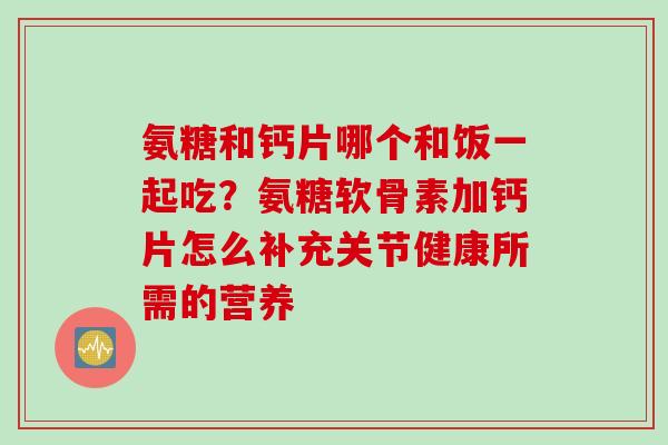 氨糖和钙片哪个和饭一起吃？氨糖软骨素加钙片怎么补充关节健康所需的营养