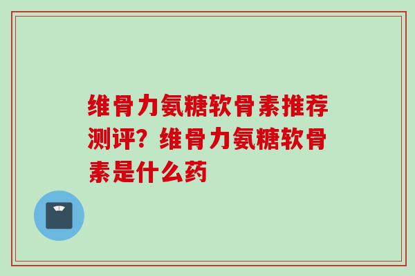 维骨力氨糖软骨素推荐测评？维骨力氨糖软骨素是什么药