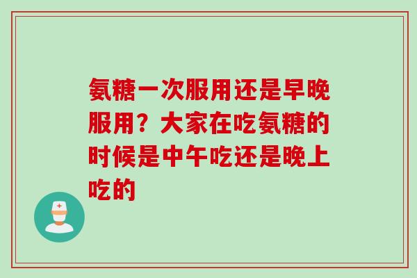 氨糖一次服用还是早晚服用？大家在吃氨糖的时候是中午吃还是晚上吃的