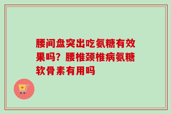 腰间盘突出吃氨糖有效果吗？腰椎颈椎病氨糖软骨素有用吗