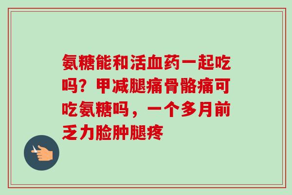 氨糖能和活血药一起吃吗？甲减腿痛骨骼痛可吃氨糖吗，一个多月前乏力脸肿腿疼
